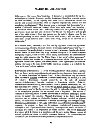 MATRIX I11 - VOLUME TWO
Other sources (the UnseenHand ) note that : 'h democracy is controlled at the top by a
ruling oligarchy (rule of a few men), who hire demagogues (those hired to create anarchy
or social discontent). As the oligarchy seeks more control, democracies convert into
anarchy and eventual dictatorship, when the oligarchy imposes total control over the
population (totalitarianism)." Most sources seem to recognize that 'tlemocracy" is a
shadow of old-world 'tnonarchist" concepts of the 'lower social classes" and, according
to Alexander Fraser Taylor, that '' democracy cannot exist as a permanent form of
government. It can exist only until voters discover they can vote themselves a liberal gift
out of the public treasury. From that moment on, the majority always votes for the
candidate promising the most benefits from the public treasury, with the result that a
democracy always collapses over a loose fiscal policy, always to be followed by a
dictatorship."
In its modern sense, 'tlemocracy" was first used by opponents to describe egalitarian
republicanism (e.g. the early American system). Democracy implies 'tlasses" and 'tule by
the commoners"(as an elite body), as opposed to rule by aristocracy (another elite body).
For this reason, the word democracy is not a suitable description of the American system
as orginallydesigned, which abolishedclasses. Today, an ill-informed Bill Clinton recently
made the public comment that 'the United States is the world's oldest democracy,"
making it obvious that he does not comprehend the concept of the United States as an
egalitarian constitutional republic, but instead prefers a 'IAass" system (note the constant
political references in the media to the 'iniddle class') and socialism as a prelude to the
"new world order" -global socialism.
Determinism: Determinism is: [I] a word describingany theory which identifies a certain
factor or factors as the causes (determiners) underlying the phenomena being analyzed,
e.g., the ''sexual determinism7'of Sigmund Freud. A theory focusing on only one cause is
often criticized as reductive determinism. Skinnerian behaviorism, for instance, is a form
of reductive determinism focused exclusively on the role of external
motivators/reinforcements (rewards, penalties) in determining behavior. Reductive
determinism is characteristic of pseudo-sciences, such as genetics, behaviorism, etc., and
does not reflect true science. [2] the theory that all human action is caused entirelv &y
preceding events. and not bv the exercise of the will. In philosophy, the theory is based
on the metaphysical principle that an uncaused event is impossible. The success of
scientistsin discovering causes of certain behavior and in some cases affecting its control
appears to support this principle. Phvsical determinism is the theory that human
interaction can be reduced to relationships between biological, chemical, or physical
entities; this formulation is bdamental to modern sociobiology and neuropsychology.
Thehistorical determinism of Karl Maxx, on the other hand, is transpersonal and primarily
economic. In contrast to these two formulations, p.ycholoaica1 determinism--the
philosophical basis of psychoanalysis--is the theory that the purposes, needs, and desires of
individuals are central to an explanation of human behavior. The recent behavioral
determinism of B. F. Skinner is a modification of this view, in that Skinner reduces all
internal psychological states to publicly observable behavior. His stimulus-response
account also uses modern statisticaland probabilistic analyses of causation.
 