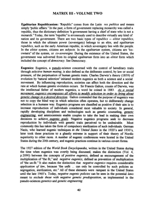 MATRIX I11 -VOLUME TWO
Egalitarian Republicanism: 'Republic" comes from the Latin res publica and means
simply 'public affairs."In the past, a form of government replacing monarchy was called a
republic, thus the dictionary definition 'h government having a chief of state who is not a
monarch."Today, the term 'tepublic" is erroneouslyused to describevirtually any kind of
nation and its government. There are two basic types of republics -- elitist republics,
those in which the ultimate power (sovereignty) belongs to an elite, and egalitarian
republics, such as the early American republic, in which sovereignty lies with the people.
In the elitist system, citizens are subjects. In the egalitarian system, citizens are 'to-
owners" of the system, or co-sovereigns. During the existence of the United States, the
government was subverted from its original egalitarian form into an elitist form which
included the concept of democracy. SeeDemocracy.
Eugenics: Eugenics, a pseudo-science concerned with the control of hereditary traits
through selectivehuman mating, is also defined as the deliberate control, by law or social
pressure, of the perpetuation of human genetic traits. Charles Darwin's theory (1859) of
evolution by 'hatural selection"initiated modem eugenics as both a science and a social
movement. By influencing reproduction, societies can affect both the direction and the
rate at which human genetic evolution occurs. Sir Francis Galton, cousin of Darwin, was
the intellectual father of modem eugenics, a word he coined in 1883. As a social
movement, eugenics encompassesall efforts to modifi selection in order to brim about
genetic chanae in a desireddirection. Galton contended that the purpose of eugenicswas
not to copy the blind way in which selection often operates, but to deliberately change
selection in a humane way. Eugenics programs are classified as positive if their aim is to
increase reproduction of individuals considered most valuable to society. In general,
rapidly developing disciplines and technologies such as genetic counseling, genetic
enpineering, and amniocentesis enable couples to take the lead in making their own
decisions to achieve euaenic goals. Negative eugenics programs seek to decrease
reproduction by individuals with genetic traits perceived to be undesirable. Most
commonly this has taken the form of compulsory sterilization of such individuals. German
Nazis, who learned eugenic techniques in the United States in the 1920's and 193OYs,
later took these practices to a ghastly extreme in support of their theory of Nordic
superiority to other races. A number of eugenic conferences were hosted in the United
States during the 20th century, and eugenic practices continue in various covert forms.
The 1927 edition of the World Book Encyclopaedia, written in the United States during
the time when eugenics was overtly being discussed, makes the distinction (Vol. 4,
p.2090) between the concepts of positive eugenics, defined as encouragement of the
multiplication of 'the fit," and negative eugenics, defined as prevention of multiplication
of 'the un-fit." It also makes the distinction that negative eugenics requires considerable
application of law, because 'the unfit ... can only be controlled by such policies as
segregation, sterilization, etc." All of these elements were rampant in the United States
until the late 1960's. Today, negative eugenicpolicies can be seen in the potential laws
meant to exclude those with negative genetic predipsition, as implemented in the
pseudo-sciences geneticsand genetic engineering.
 