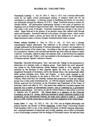MATRIX I11 - VOLUME TWO
Feuerbach, Ludwig: b. July 28, 1804, d. Sept.13, 1872, was a German philosopher
noted for his highly critical psychological analysis of religious belief and for his
contribution to materialism. A theology student at Heidelberg and Berlin, he was drawn
into philosophy through the influence of G.W.F. Hegel. Feuerbach became a symbol for
German liberals. His philosophical anthropology became a new point of departure for
Hegelians such as Friedrich Engels and Karl Marx. The German idealist Hegel maintained
that reality is the result of thought; Feuerbach maintained that thought is the result of
reality. Hegel believed in the primacy of an absolute reason that realized itself through
nature and humanity; Feuerbach believed in the primacy of human reason, which creates
the only authentic reality a person can know and the only selfhood he or she can use.
Hegel had placed reality in abstract thought; Feuerbach placed reality in people.
Fichte, Johann Gottlieb: b. May 19, 1762, d. Jan. 27, 1814, was a German
transcendental idealist philosopher. His Addresses to the Geman Nation (1807-08)
strongly influenced the development of German nationalism. Crucial to the metaphysics of
Fichte is his concept of the creative ego. According to him, this ego is neither subjective
nor personal but, instead, is the universal and absolute ego fiom which all objective reality
is derived. In actuality, objective reality, the explicate order, is derived from the implicate
order, not from the ego. Fichte's work was essentialto the development of a sinister form
of German national "egoism" inherent in Nazism.
Genocide: Genocide(Greek genos, "race," and Latin cide, "killing")is the persecution or
destruction of a national, racial, or religious group. Years before the word "genocide"
was coined by the Polish-American scholar Raphael Lemkin in 1944, genocide was
practiced by the Russians in their pogroms against the Jews, by the Turks, who
slaughtered thousands of Armenians, and by the German Nazis, who systematically killed
ethnic groups including Jews, Poles, and Gypsies. A more recent example is the
slaughtering of the Bosnians by the Serbs in 1994-1995. In 1945 the NUREMBERG
Tribunal, which tried Nazi war criminals, declared that persecution of racial and religious
groupswas a crime under international law. In 1948the General Assembly of the United
Nations approved the Convention on the Prevention and Punishment of the Crime of
Genocide, which took effect in 1951. The nations that ratified the convention agreed that
genocide was a matter of international concern. even if committed bv a ~overnment
within its own territory. Any nation can ask the United Nations to take action to prevent
or suppress acts of genocide. The United States is a sirmatoy of the Genocide
Convention. but the US.Senate, which was reluctant to subject American citizens to the
jurisdiction ofa y international tribunal._formary years refised to ratifi it: it finallv
did so in 1986. with the caveat that no nation couldsit inludgement ofthe UnitedStates.
Locke, John: b. Aug. 29, 1632, d. Oct. 28, 1704, was an English philosopher and
political theorist, the founder of British empiricism. Lockets Essay Concerning Human
Understanding (1690) is one of the classical documents of British empirical philosophy,
and a principal statement of empiricism, and, broadly speaking, was an effort to formulate
a view of knowledge consistent with the findings of Newtonian science. He held that ideas
 