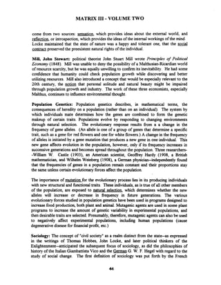 MATRIX I11 - VOLUME TWO
come from two sources: sensation, which provides ideas about the external world, and
reflection, or introspection, which provides the ideas of the internal workings of the mind.
Locke maintained that the state of nature was a happy and tolerant one, that the social
contract preserved the preexistent natural rights of the individual.
Mill, John Stewart: political theorist John Stuart Mill wrote Principles of Political
Economy (1848). Mill was unable to deny the possibility of a Malthusian-Ricardianworld
of resource scarcity,but he was equally unwilling to confirm its inevitability. He had some
confidence that humanity could check population growth while discovering and better
utilizing resources. Mill also introduced a concept that would be especially relevant to the
20th century, the notion that personal solitude and natural beauty might be impaired
through population growth and industry. The work of these three economists, especially
Malthus, continues to influence environmentalthought.
Population Genetics: Population genetics describes, in mathematical terms, the
consequences of heredity on a population (rather than on an individual). The system by
which individuals mate determines how the genes are combined to form the genetic
makeup of certain traits. Populations evolve by responding to changing environments
through natural selection. The evolutionary response results from a a change in the
frequency of gene alleles. (An allele is one of a group of genes that determine a specific
trait, such as a gene for red flowers and one for white flowers.) A change in the frequency
of alleles is initiated by a gene mutation that produces a new gene in one individual. This
new gene affects evolution in the population, however, only if its frequency increases in
successive generationsand becomes spread throughout the population. Three researchers-
-William W. Castle (1903), an American scientist, Geoffrey Hardy (1908, a British
mathematician, and Wilhelm Weinberg (1908), a Gennan physician--independently found
that the frequencies of genes in a population remain constant and their proportions stay
the same unless certain evolutionaryforces affect the population.
The importance of mutation for the evolutionary process lies in its producing individuals
with new structural and finctional traits. These individuals, as is true of all other members
of the population, are exposed to natural selection, which determines whether the new
alleles will increase or decrease in frequency in future generations. The various
evolutionary forces studied in population genetics have been used in programs designed to
increase food production, both plant and animal. Mutagenic agents are used in some plant
programs to increase the amount of genetic variability in experimental populations, and
then desirabletraits are selected.Presumably, therefore, mutagenic agentscan also be used
to negatively affect experimental populations, including human populations (cause
degenerativedisease for financial profit, etc.)
Sociology: The concept of "civil society" as a realm distinct from the state--as expressed
in the writings of Thomas Hobbes, John Locke, and later political thinkers of the
Enlightenment--anticipated the subsequent focus of sociology, as did the philosophies of
history of the Italian Giambattista Vico and the German G. W. F. Hegel with regard to the
study of social change. The first definition of sociology was put forth by the French
 