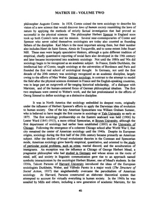 MATRIX I11 -VOLUME TWO
philosopher Auguste Comte. In 1838, Comte coined the term sociology to describe his
vision of a new science that would discover laws of human society resembling the laws of
nature by applying the methods of strictly factual investigation that had proved so
successfid in the physical sciences. The philosopher Herbert S~encerin England soon
took up both Comte's term and his mission. Several near-contemporaries of Comte and
Spencer who never called themselves sociologists are today also counted as founding
fathers of the discipline. Karl Manr is the most important among them, but their number
also includesHenri de Saint Simon, Alexis de Tocqueville, and to some extent John Stuart
Mill. These men were largely speculative thinkers, although a quite different tradition of
empirical, chiefly quantitative reporting of social facts also developed in the 19th century
and later became incorporated into academic sociology. Not until the 1880s and '90s did
sociology begin to be recognized as an academic subject. In France, Emile Durkheim, the
intellectual heir of Comte, taught sociology at the universities of Bordeaux and Paris and
founded the first real school of sociological thought. In Germany, not until the first
decade of the 20th century was sociology recognized as an academic discipline, largely
owing to the efforts of Max Weber. German sociolow, in contrast to the attempt to model
the field after the physical sciences dominant in France and the Enghsh-speaking countries,
was in large part an outgrowth of far-ranging historical scholarship; of a dialogue with
Marxism; and of the human-centered focus of German philosophical idealism. The first
two emphases were central to Weber's work, and the last predominated in the efforts of
Georg Simmelto define sociologyas a distinctive discipline.
It was in North America that sociology embedded its deepest roots, originally
under the influence of Herbert Spencer's efforts to apply the Darwinian idea of evolution
to human society. One of the key American Spencerians was William Graham Surnner,
who is believed to have taught the first course in sociology at Yale University as early as
1875. The first sociology professorship on the Eastern seaboard was held (1906) by
Lester Ward (1841-1913), a more critical Spencerian, at Brown University, although the
first department of sociology had earlier been established (1893) at the Universitv of
Chicano. Following the emergence of a coherent Chicago school after World War I, that
city remained the center of American sociology until the 1940s. Despite its European
origins, sociology during the first half of the 20th century became primarily an American
subject. After the decline of broad evolutionist theories in the Comtean and Spencerian
mode, American sociologygrew heavily empirical, quantitative, and oriented to the study
of particular social problems. such as crime, marital discord, and the acculturation of
immigrants. An exception was the influence at Chicago of George Herbert Mead, a
pragmatist philosopher who had studied in Gerrnanv and whose stress on the roots of
mind, self, and society in linguistic communication gave rise to an approach named
symbolic interactionism by the sociologist Herbert Blumer, one of Mead's students. In the
1930s, Talcott Parsons of Harvard University introduced the ideas of the European
sociologists Durkheim, Weber, and Vilftedo Pareto in a major work ( n e Structure of
Social Action, 1937) that singlehandedly overcame the parochialism of American
sociology. At Harvard, Parsons constructed an elaborate theoretical system that
attempted to account for virtually everything in human society. In the 1960s he was
assailed by Mills and others, including a new generation of academic Marxists, for his
 