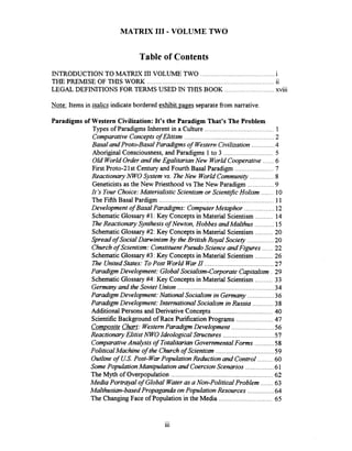 MATRIX I11 .VOLUME TWO
Table of Contents
INTRODUCTION TO MATRTX I11VOLUME TWO ..........................................i..
THE PREMISE OF THlS WORK .......................................................................11
LEGAL DEFINITIONSFOR TERMS USED IN THIS BOOK ............................xviii
Note: Items in italics indicatebordered exhibit pages separatefrom narrative.
Paradigms of Western Civilization: It's the Paradigm That's The Problem
.......................................Types of Paradigms Inherent in a Culture 1
ComparativeConceptsof Elitism ................................................. 2
.............Basal andProto-Basal Paradigms of WesternCivilization 4
............................Aboriginal Consciousness. and Paradigms 1to 3 5
......Old WorldOrderand the EgalitarianNew WorldCooperative 6
......................First Proto-21st Century and Fourth Basal Paradigm 7
..............Reactionary NWO System vs. TheNew WorldCommunity 8
...............Geneticistsas the New Priesthood vs The New Paradigm 9
.......It 'sYourChoice:MaterialisticScientism or ScientificHolism 10
The Fifth Basal Pardigm ................................................................ 11
Development of Basal Paradigms: ComputerMetaphor ................. 12
..........Schematic Glossary#1: Key Concepts in Material Scientism 14
TheReactionary Synthesisof Nauton. Hobbes andMalthus ........... 15
SchematicGlossary#2: Key Concepts in Material Scientism .......... 20
Spread of SocialDarwinism by the BritishRoyal Society ............... 20
Churchof Scientism: ConstituentPseudo Science andFigures ...... 22
Schematic Glossary#3 : Key Concepts in Material Scientism .......... 26
The UnitedStates: ToPost World WarN ....................................... 27
ParadigmDevelopment: GlobalSocialism-CorporateCapitalism . 29
..........SchematicGlossary#4: Key Concepts in Material Scientism 33
Germanyand the Soviet Union....................................................... 34
Paradigm Development:National Socialism in Germany ............... 36
Paradigm Development:International Socialism inRussia ............ 38
Additional Persons and DerivativeConcepts .................................. 40
ScientificBackground of Race PurificationPrograms ..................... 47
CompositeChart: WesternParadigm Development ........................ 56
.............................Reactionary Elitist NWOIdeologicalStructures 57
...........ComparativeAnaIysis of Totalitarian GovernmentalForms 58
.................................PoliticalMachine of the Church of Scientism 59
. .........Outline of U S Post-WarPopulation Reductionand Control 60
Some PopulationManipulationand CoercionScenarios ................ 61
The Myth of Overpopulation .......................................................... 62
.......Media Portrayal of Global Wateras a Non-Political Problem 63
...............Malthusian-based Propaganda onPopulation Resources 64
..............................The ChangingFace of Population in the Media 65
 