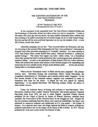 MATRIX I11-VOLUME TWO
THE SCIENTIFICBACKGROUND OF THE
NAZI "RACEPURIFICATION"
PROGRAM
0 1995 Theodore D. Hall, Ph.D
With permissionforMatrixIII Volume 2
In the conclusion of his remarkable book The Nazi Doctors--Medical Killing and
the Psychology of Genocide, Robert Jay Lifton writes of a visit to Auschwitz: "I went to
the camp a few years ago and was shown the many exhibits maintained there, exhibitsthat
leave nothing to be added concerningthe evil human beings can do to other human beings.
But the one that lefi the most profound impression on me was the simplest of all: a room
fullof shoes, mostly baby shoes."
Genocidal campaigns are not new. They occurred before the Holocaust; and they
are occumng at this moment.What distinguishesthe Nazi "racepurification" extermination
program fiom other genocidal campaignsis its "scientific"character. At a mass meeting in
1934, Nazi Deputy Party Leader Rudolf Hess stated, "National Socialism is nothing but
applied biology." "The entire Nazi regime was built," Lifion writes, "on a biomedical
vision that required the kind of racial purification that would progress fiom sterilizationto
extensive killing." As early as the publication of Mein Kampf (1924-26), Lifion indicates,
"Hitler had declared the sacred racial mission of the German people to be 'assembling and
preserving the most valuable stocksof basic racial elements [and] . . . . slowly and severely
raisingthem to a dominant position.' . . ."
Where did the "biomedical vision" of Hitler and his party originate? The primary
sources were: Darwinian biology and evolutionary theory; Social Darwinism, the
evangelistic dissemination of Darwinism; and a pseudo-science called "eugenics." In the
first several decades of the twentieth century, eugenics was considered by many as
humanity's best hope for the future. It played the role now played by "genetic
engineering." It was applied Darwinism. The following outlines, briefly, the nature of
these related sources:
Today, our orthodox theory of biology and evolution is "neo-Darwinism." Neo-
Darwinism combineswhat is called "classical Darwinism" with modern genetics. classical
Darwinism dates fiom 1859, the year in which Enghsh naturalist Charles Darwin
published On the Origin of Species by Means of Natural Selection, subtitled (note
careMy) me Preservation of the Favoured Races in the Strugglefor Life. Despite the
fact key premises underlying Darwin's theory were unproven scientifically, the theory was
embraced by numerous scientists and intellectuals as if it was gospel -- the Gospel of
Science. In a relatively short time, the Origin replaced the Bible as western civilization's
preferred authoritative text on the subject of the nature of lie on Earth. In 1871, Darwin
published the even more controversialThe Descent of Man.
 