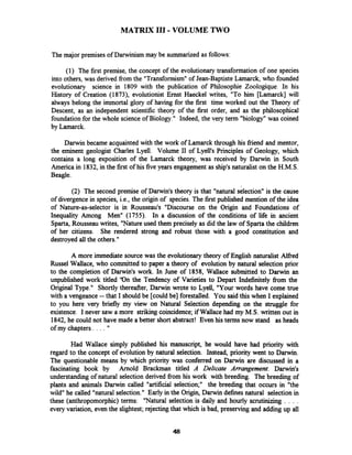 MATRIX 111-VOLUME TWO
The major premises of Darwinism may be summarized as follows:
(1) The first premise, the concept of the evolutionary transformation of one species
into others, was derived fiom the "Transformism"of Jean-Baptiste Lamarck, who founded
evolutionary science in 1809 with the publication of Philosophie Zoologique. In his
History of Creation (1873), evolutionist Ernst Haeckel writes, "To him [Lamarck] will
always belong the immortal glory of having for the first time worked out the Theory of
Descent, as an independent scientific theory of the first order, and as the philosophical
foundation for the whole science of Biology." Indeed, the very term "biology" was coined
by Lamarck.
Darwin became acquainted with the work of Lamarck through his fiend and mentor,
the eminent geologist Charles Lyell. Volume I1 of Lyell's Principles of Geology, which
contains a long exposition of the Lamarck theory, was received by Darwin in South
America in 1832, in the first of his five years engagement as ship's naturalist on the H.M.S.
Beagle.
(2) The second premise of Darwin's theory is that "natural selection" is the cause
of divergence in species, i.e., the origin of species. The first published mention of the idea
of Nature-as-selector is in Rousseau's "Discourse on the Origin and Foundations of
Inequality Among Men" (1755). In a discussion of the conditions of life in ancient
Sparta, Rousseau writes, "Natureused them precisely as did the law of Sparta the children
of her citizens. She rendered strong and robust those with a good constitution and
destroyed all the others."
A more immediate source was the evolutionarytheory of English naturalist Alfied
Russel Wallace, who committed to paper a theory of evolution by natural selection prior
to the completion of Darwin's work. In June of 1858, Wallace submitted to Darwin an
unpublished work titled 'On the Tendency of Varieties to Depart Indefinitely fiom the
Original Type." Shortly thereafter, Darwin wrote to Lyell, "Your words have come true
with a vengeance -- that I should be [couldbe] forestalled. You said this when I explained
to you here very briefly my view on Natural Selection depending on the struggle for
existence. I never saw a more strikingcoincidence; if Wallace had my M.S. written out in
1842, he could not have made a better short abstract! Even his terms now stand as heads
of my chapters . . . . "
Had Wallace simply published his manuscript, he would have had priority with
regard to the concept of evolution by natural selection. Instead, priority went to Darwin.
The questionable means by which priority was confened on Darwin are discussed in a
fascinating book by Arnold Brackrnan titled A Delicate Arrangement. Darwin's
understanding of natural selection derived fiom his work with breeding. The breeding of
plants and animals Darwin called "artificial selection;" the breeding that occurs in "the
wild" he called "natural selection." Early in the Origin, Darwin definesnatural selection in
these (anthropomorphic)terms: "Natural selection is daily and hourly scrutinizing . . . .
every variation, even the slightest;rejectingthat which is bad, preserving and adding up all
 