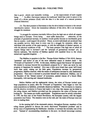 MATRIX I11 -VOLUME TWO
that is good; silently and insensibly working . . . . at the improvement of each organic
being . . . ." In effect, Darwinism replaces the traditional belief that order in nature is the
result of a divine presence (God) with the idea it is the result of a natural presence
(Natural Selection).
(3) The third premise in Darwinismis that the drivebehind evolution is the sexual-
reproductive instinct. Given the tremendous influence of this drive, life is an incessant
strugglefor existence:
"A strugglefor existence inevitably follows from the high rate at which all organic
beings tend to increase. Every being . . . must suffer destruction . . . otherwise, on the
principle of geometrical increase, its numbers would quickly become so inordinately great
that no country could support the product. Hence, as more individuals are produced than
can possibly survive, there must in every case be a struggle for existence, either one
individual with another of the same species, or with the individuals of distinct species, or
with the physical conditions of life. . . ." The basic premise ("the high rate at which all
organic beings tend to increase") and the "principle of geometrical increase" are, as
Darwin indicates, "the doctrine of Malthus applied with manifold force to the whole
animal and vegetable kingdom. . . . "
The Malthus in question is the Rev. Thomas Robert Malthus (1766-1834), famous
"pessimist" and author of one of the most influential essays in modem times -- the
"Principleof Population"(1798). In this essay, Malthus arguesthat because "all animated
life [tends] to increase beyond the nourishment prepared for it," there can never be real
progress or happiness for mankind. Give man a little more bread than usual, he'll breed
more than usual, wiping out his little gains. Populations increase by geometrical
progression, Malthus asserted, while the means of subsistenceincreaseby only mathematic
progression. Thus man is doomed to procreate himself into destitution. Malthus, one of
the founders of the "dismal science" of economics, painted visions of a &re filled,
inescapably, with starving and diseased multitudes.
Before Malthus and his nightmarish visions, the rulers of Europe looked upon
large populations as assets; after the "Principle of Population," they began to view the
same populations as liabilities, potentially disastrous liabilities. The revolution in America
and the abortive revolution in France had made it very clear that masses can be lethal to
the ruling classes, and Malthus provided just the perspective the rulers of Europe were
lookingfor. The masses are totally unprincipled. Populationsmust be strictly controlled.
In 1789, the first year of the French Revolution, the European country with the largest
populationwas France. The statisticswere on the wall, and the rulers of Europe were not
slow in reading them.
In the opening half of the nineteenth century, throughout Europe, members of the
ruling classes gathered to discuss the newly discovered "~o~ulationproblem" and to
deviseways of implementingthe Malthusian mandate, to increase the mortality rate of the
poor: "Instead of recommending cleanliness to the poor, we should encourage contrary
 