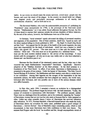 MATRIX 111-VOLUME TWO
habits. In our towns we should make the streets narrower, crowd more people into the
houses, and court the return of the plague. In the country we should build our villages
near stagnant pools, and particularly encourage settlements in all marshy and
unwholesome situations," and so forth and so on.
The Reverend Malthus, who took the understandable precaution of publishing his
"Population" essay anonymously (in 1798), is the prototype of the Nazi-style social
theorist. "Malthusianism," as it was called, found adherents throughout Europe, but few
of these dared to express their opinions outside the private chambers of fellow believers.
By the end of the century, however, the Malthusianswere out of the closet.
In Germany, "racial scientists" openly advocated the killing of unwanted members
and segments of the population. One of these scientists, Adolf Jost, "issued an early call
for direct medical killing in a book published in 1895 . . . B e Right ToDeath @as Recht
auf den Tod)." Jost argued that for the sake of the health of the social organism, the state
must take responsibility for the death of individuals. Adolf Jost was a mentor to Adolf
Hitler, who agreed 100 percent. "The state must see to it that only the healthy beget
children," Hitler said. "The state must act as the guardian of a millennial future. . . . It
must put the most modern medical means in the service of this knowledge. It must
declare unfit for propagation all who are in any way visibly sick or who have inherited a
disease and can therefore pass it on."
Between the first decade of the nineteenth century and the last, what was it that
occurred that made Malthusianism "respectable?" Darwinism. Specifically: Darwin's
adoption of the "Malthus doctrine" as his third premise. In the third premise is a
foundation of the Third Reich. In effect, if not intent, Darwinism is Malthusianism, re-
presented in the guise of true science. Under the banner of Darwinism, "The Only True &
SacredBiology & Evolution," the Malthusians and their masters were able to wreak havoc
in our civilization. Among their legacies are the ravages of the imperialists in the late
nineteenth century, the lethal socialisms that have plagued our century, the world wars,
holocaust after holocaust, and very possibly one or more of the serious diseases which
now afnict humanity.
****************
In Palo Alto, early 1994, I attended a lecture on evolution by a distinguished
Stanford professor. The professor began his lecture with the bald statement, "Today, the
science of evolution is synonymous with Darwinism." The professor paused, smiled.
There were no challengesfiom the audience, and so he continued, repeating the "truisms"
of Darwinism, truisms that are not true but only seem so becausethey've been repeated so
often. Unlike any other scientific theory I know of, Darwinism has survived rehtation
after refutation. In 1971,Norman Macbeth, a Harvard-trained lawyerwho made the study
of Darwinian theory his avocation for many years, published quite a good critique of
Darwinism --Darwin Retried. One of Macbeth's major concluding points, which is well
documented, is that most Darwinists have little confidence in their own theory. The
eminent Karl Popper calls the book "an excellent and fair, though unsympathetic retrial of
 
