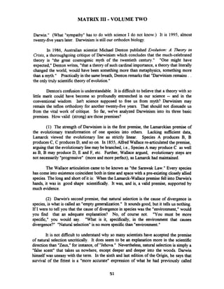 MATRIX I11 -VOLUME TWO
Darwin." (What "sympathy"has to do with science I do not know.) It is 1995, almost
twenty-five years later. Darwinism is still our orthodox biology.
In 1986, Australian scientist Michael Denton published Evolution: A Theory in
Crisis, a thoroughgoing critique of Darwinism which concludes that the much-celebrated
theory is "the great cosmogenic myth of the twentieth century." "One might have
expected,"Denton writes, "that a theory of such cardinal importance, a theory that literally
changed the world, would have been something more than metaphysics, something more
than a myth." Practically in the same breath, Denton remarksthat "Darwinism remains . .
the only truly scientifictheory of evolution."
Denton's confbsion is understandable. It is difficult to believe that a theory with so
little merit could have become so profoundly entrenched in our science -- and in the
conventional wisdom. Isn't science supposed to fiee us fiom myth? Darwinism may
remain the teflon orthodoxy for another twenty-five years. That should not dissuade us
fiom the vital work of critique. So far, we've analyzed Darwinism into its three basic
premises. How valid (strong)are those premises?
(1) The strength of Darwinism is in the first premise, the Larnarckian premise of
the evolutionary transformation of one species into others. Lacking sufficient datq
Lamarck viewed the evolutionary line as strictly linear. Species A produces B, B
produces C, C producesD, and so on. In 1855,Alfied Wallace re-articulated the premise,
arguing that the evolutionary line may be branched, i.e., SpeciesA may produce C as well
as B, B may produce D, E and F, etc. Further, Wallace argued, evolutionary steps are
not necessarily "progressive" (more and more perfect), asLamarck had maintained.
The Wallace articulation came to be known as "the Sarawak Law." Every species
has come into existence coincidentboth in time and spacewith a pre-existing closely allied
species. The long and short of it is: When the Lamarck-Wallace premise fell into Darwin's
hands, it was in good shape scientifically. It was, and is, a valid premise, supported by
much evidence.
(2) Darwin's second premise, that natural selection is the cause of divergence in
species, is what is called an "emptygeneralization." It soundsgood, but it tells us nothing.
If I were to tell you that the cause of divergence in species was the "environment," would
you find that an adequate explanation? No, of course not. "You must be more
specific," you would say. "What is it, specifically, in the environment that causes
divergence?" "Naturalselection" is no more specificthan "environment."
It is not difficult to understand why so many scientists have accepted the premise
of natural selection uncritically. It does seem to be an explanation more in the scientific
directionthan "Zeus," for instance, of "Jehova." Nevertheless, natural selectionis simply a
"false scent" that takes us nowhere, except deeper and deeper into the woods. Darwin
himself was uneasy with the term. In the sixth and last edition of the Origin, he says that
survival of the fittest is a "more accurate" expression of what he had previously called
 