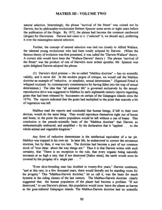 MATRIX I11 -VOLUME TWO
natural selection. Interestingly, the phrase "survival of the fittest" was coined not by
Darwin, but by philosopher-evolutionistHerbert Spencer some seven or eight years before
the publication of the Origin. By 1872, the phrase had become the common catchword
(slogan) for Darwinism. Darwin laid claim to it ("selected"it, we should say), preferring
it over the meaningless natural selection.
Further, the concept of natural selection was tied too closely to Alfred Wallace,
the talented young evolutionist who had been totally eclipsed by Darwin. (When the
famoustheory of evolutionwas first presented, it was called the "Darwin-Wallace" theory.
A correct title would have been the "Wallace-Darwin"theory.) The phrase "survival of
the fittest" was the product of one of Darwin's most ardent apostles. Mr. Spencer was
quite delighted Darwin adopted the phrase.
(3) Darwin's third premise -- the so-called "Malthus doctrine" -- has no scientific
validity, and it never did. In the modem jargon of critique, we would call the Malthus
doctrine an example of "reductive, or simplistic, sexual determinism." (Sigmund Freud is
whipped routinely by contemporary commentatorsfor having fallen into the trap of sexual
determinism.) The idea that "all animated life" is governed exclusively by the sexual-
reproductive drive was suggested to Malthus by early eighteenth century reports regarding
goats that had been released by buccaneers on certain of the Galapagos islands circa the
1670s. The reports indicated that the goats had multiplied to the point that scarcely a bit
of vegetation was left.
Malthus read the reports and concluded that human beings, if left to their own
devices, would do the same thing. They would reproduce themselves right out of house
and home, to the point the entire population would be left without a can of beans. This
conclusion is the pseudo-scientific basis of the "Malthus doctrine" that Darwin so
enthusiastically embraced, and amplified -- by his declaration that it "applied . . . to the
whole animal and vegetable kingdom."
Any form of reductive determinism is the intellectual equivalent of a tar pit.
Malthus was trapped in his own tar. In later life, he endeavored to correct the erroneous
doctrine, but by then, it was too late. The doctrine had become a part of our common
stock of "true ideas about the way things are." Thus it is that Darwin writes with such
certainty, that "There is no exception to the rule, that every organic being naturally
increases at so high a rate, that if not destroyed [Italics mine], the earth would soon be
covered by the progeny of a single pair . . . ."
"Even slow-breeding man has doubled in twenty-five years," Darwin continues,
"and at this rate, in a few thousand years, there would literally not be standing room for
his progeny." This "Malthus-Darwin doctrine," let us call it, was the basis for much
hysteria in the ruling classes of the last century. The Malthus-Darwin doctrine clearly
suggested that the human population of the planet had become a problem. "If not
destroyed,"to use Darwin's phrase, this population would soon leave the planet as barren
as the goat-infested Galapagos islands. The Malthus-Darwin doctrine had no scientific
 