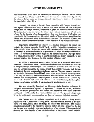 MATRIX I11 -VOLUME TWO
basis whatsoever; it was based on the erroneous reasoning of Malthus. Darwin should
have known better. Perhaps he did. Whatever the case, the doctrine was a big hit with
the rulers of the last century, a strong incitement -- sanctioned by science -- to over-run
the planet before others did so.
Suddenly, the nations of Europe found themselves with "surplus populations."
The Age of Imperialism was born, as nation after nation entered the race to acquire
foreign lands and foreign countries, not because of greed, but because of national survival.
The nations that would survive into the future would be those in possession of vast tracts
of land for the dumping of surplus population. In a very short time, all of Afiica was
carved up by the European nations. Aboriginal peoples of that continent who objected to
slavery were slaughtered. Many great tribes -- tribes that for thousands of years had
existed in balance with their environment --were eradicated in the "AfiicanHolocaust."
Imperialistic competition for "empire" (i.e., colonies throughout the world) was
probably the principal reason for World War I. In 1901, Arthur Dix, the editor of two
Berlinjournals, writes, "A timorous people, which knows not how to use its elbows, may
of course put a stop to the increase in its population -- it might find things too narrow at
home. The superfluity of population might find no economic existence. A people happy
in its future, however, knows nothing of an artificiallimitation; its only care can be to find
room on the globe for a livelihood for other members of its own race."
In Britain as Germany's Vassal (1912), German Social Darwinist (and retired
general) F. Von Bernhardi writes, "In the interest of the world's civilization it is our duty
to enlarge Germany's colonial empire. Thus alone can we politically, or at least nationally,
unite the Germans throughout the world, for only then will they recognize that Gennan
civilizationis the most necessary factor in human progress. We must endeavor to acquire
new territoriesthroughout the world by all means in our power, because we must preserve
to Germany the millions of Germans who will be born in the W e , and we must provide
for them food and employment. They ought to be enabled to live under a German sky,
and to lead a German life." Given such attitudes -- not only in Gennany, but throughout
Europe --war became inevitable. It was inevitable for another reason as well:
War was viewed by Bernhardi and his many Social Darwinist colleagues in
Europe as "an indispensableregulator" of populations. "If it were not for war," Bernhardi
writes, "we should probably find that inferior and degenerate races would overcome
healthy and youthfbl ones by their wealth and their numbers. The generative importance
of war lies in this, that it causes selection, and thus war becomes a biological necessity."
The German word for "colonies around the world in which to dump surplus
populations" was "Lebensraum" -- living space. For the Germans, the loss of the First
World War meant, among other dire things, the loss of their lebensraum. The punitive
reparations demanded by the victors was a serious matter; far more serious was the fact
that Germany was physically contracted and stripped of her colonies. This contraction of
Germany was, from the point of view of the Darwinists in that country, a death sentence.
 