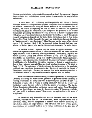 MATRIX I11 -VOLUME TWO
With the empire-building option blocked (momentarily at least), German social planners
began to focus more exclusively on internal'options for guaranteeing the survival of the
German race.
In 1923, Fritz Lenz, a Germany physician-geneticist who became a leading
ideologue in the Nazi racial purification program, complained bitterly that Germany under
the Weimar Constitution was falling far behind America in the all-important field of
eugenics, the science of improving the race by means of "selection" of degenerate
individuals and groups for sterilization: "Lenz complained that provisions in the Weimar
Constitution (prohibiting the infliction of bodily alterations on human beings) prevented
widespread use of vasectomytechniques; that Germany had nothing to match the eugenics
research institutions in England and the United States (for instance, that at Cold Spring
Harbor, New York, led by Charles B. Davenport and funded by the Carnegie Institution
in Washington and by Mary Harriman)." Mary Harriman was the widow of the railroad
tycoon E. H. Haniman. Both E. H. Hamman and Andrew Carnegie had been great
admirers of Herbert Spencer, who was the chief conduit in America for Darwinian dogma.
In historical context, "eugenics" may be defined as applied Darwinism. The
founder of eugenics is Francis Galton, a cousin of Darwin's and the author of several
highly influential books on heredity, including Hereditary Genius (1869), Inquiries into
Human Fadties (1883), and National Inheritance (1889). Not long after Galton
published the last-named book, a group of so-called "racial scientists" became quite active
in Germany. (Also influential in the formation of the group was German SocialDarwinist
Ernst Haeckel, who declared that the various races may be defined as separate species.)
One of these scientists was Adolf Jost, previously cited as the author of The Right to
Death (1895). The main thesis of this book is that the final solution to the population
problem is state control over human reproduction. The book is couched in the rhetoric of
(Darwinian) natural rights. The state has a natural right and a sacred responsibility to
kill individuals in order to keep the nation, the social organism, alive and healthy.
Later advocates of state-medical killing, such as law professor Karl Binding of the
University of Leipzig and Alfred Hoche, professor of psychiatry at the University of
Freiburg, would stress the therapeutic value of destroying "lie unworthy of life." The
destruction of such life is "purely a healing treatment." Between the world wars,
sterilization became the most preferred tool for the control of population. The fact the
Weimar Constitution did not allow sterilization was no small matter; Social Darwinistic
scientistsand their followers saw it as a direthreat to the nation. "Ifthe power to fight for
one's own health is no longer present," Hitler wrote, "the right to live in this world of
struggle ends."
To understand why sterilization was such an important issue for the Social
Darwinists, we need not look far. "In civilized man," Ernst Mayr (America's dean of
Darwinism) writes, "the two components of selective value, adaptive superiority and
reproductive success, no longer coincide. The individuals with above-average genetic
endowments do not necessarily make an above-average contribution to the gene pool of
 
