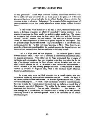 MATRIX I11 -VOLUME TWO
the next generation." Indeed, Mayr continues, "shifiless, improvident individuals who
have a child every year are certain to add more genes to the gene pool of the next
generation than those who carefilly plan the size of their families. Natural selection has
no answer to this predicament. [Italics mine) The separation [in] the modern society of
mere reproductive success from genuine adaptedness poses a serious problem for man's
fiture."
In other words: When humans are in the state of nature, their numbers (and their
quality as biological organisms) are effectively controlled by natural selection. In the
struggle for existence, the fittest usually win, and the weakest usually lose. The winners
get to pass on their winning genes; the losers get to skulk away and die. When man
becomes "civilized," however, the game changes. The weak are no longer destroyed.
Indeed, the weak are protected by unnatural do-gooder religions and philosophies. They
are given advantages they have not earned. They have nothing to do in life but reproduce,
and reproduce they do -- "a child every year," according to Mayr. While those who are
unworthy of life proliferate right and lefi, the genuinely superior find themselves more and
more restricted, more and more disadvantaged in the evolutionary struggle.
Thus it is Mayr issues his dark prognosis . . . this situation "poses a serious
problem for man's future." Mayr's view is essentially a contemporary re-statement of the
old eugenics propaganda. When Hitler and his Nazis commenced their programs of
sterilization and extermination, they were operating on the firm conviction that for the
sake of the German people and the h r e of man,National Socialism must take over
where Natural Selection left o f In Darwinism -- both classical and neo-Darwinism --
natural selection is the only ordering principle in nature. If the principle of natural
selection is thwarted by misguided man, what is the inevitable result? Disorder,
degeneracy, and destruction.
In a great many ways, the Nazi movement was a crusade against what they
perceived as degeneracy, a crusadein the name of the new god . . . Science.The legacy of
the Malthus-Darwin doctrine is sad indeed. The mandate it gave our plers was, "Control
population and progress . . . or perish." From this mandate arose two political strategies
that were to make the twentieth century the most cruel and barbaric on record. One of
these strategies was strictly Malthusian: "Do nothing for the masses except that which
accelerates their destruction." This was called "laissez-faire" . . . don't interfere. The
other strategy saw in totalitarianism, the complete control of society by the state, the only
satisfactory answer to the population problem. Most of the "socialisms" of our century
fall in this category.
 