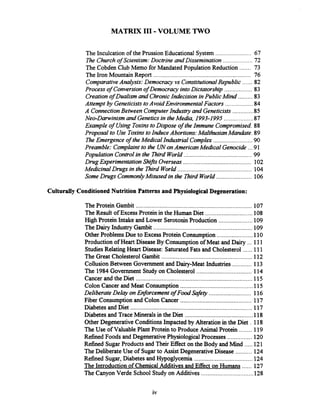 MATRIX I11 .VOLUME TWO
The Inculcation of the Prussion Educational System ...................... 67
..................The Churchof Scientism: Doctrine and Dissemination 72
The Cobden Club Memo for Mandated Population Reduction ....... 73
The Iron Mountain Report ............................................................ 76
ComparativeAnalysis: Democracy vs ConstitutionalRepublic ...... 82
Process of Conversionof Democracy intoDictatorship ................. 83
Creationof Dualism and ChronicIndecision inPublic Mind ......... 83
Attempt by GeneticiststoAvoid EnvironmentalFactors .................84
A ConnectionBetween ComputerIndustry and Geneticists.............85
Neo-Darwinism and Geneticsin theMedia, 1993-1995 ..................87
&ample of Using ToxinstoDispose of theImmune Compromised. 88
Proposal to Use ToxinstoInduce Abortions:MalthusianMandate.89
The Emergence of theMedical Industrial Complex ........................90
Preamble: Complaintto the UNonAmericanMedical Genocide ...91
Population Controlin the Third World..........................................99
Drug Experimentation Shifts Overseas.......................................... 102
MedicinalDrugs in the Third World .............................................. 104
Some Drugs CommonlyMisused in the nird World...................... 106
Culturally ConditionedNutrition Patterns and PhysiologicalDegeneration:
The Protein Gambit ....................................................................107
.............................TheResult of ExcessProtein in the Human Diet 108
.....................High Protein Intake and Lower SerotoninProduction 109
TheDairy Industry Gambit ............................................................. 109
......................Other ProblemsDue to Excess Protein Consumption 110
Production of Heart Disease By Consumptionof Meat and Dairy ... 111
......StudiesRelating Heart Disease: SaturatedFats and Cholesterol 111
The Great Cholesterol Gambit ........................................................ 112
CollusionBetween Government and Dairy-Meat Industries ............ 113
..................................The 1984Government Study on Cholesterol 114
Cancer and the Diet ...................................................................... 115
............................................Colon Cancer and Meat Consumption 115
..........................Deliberate Delay onEnforcement of Food Safe9 116
............................................Fiber Consumption and Colon Cancer 117
Diabetes and Diet ....................................................................... 117
.........................................Diabetes and Trace Mineralsin the Diet 1 1 8
Other DegenerativeConditions Impacted by Alteration in the Diet . 118
........TheUse of Valuable Plant Protein to Produce Animal Protein 119
...............Refined Foods and DegenerativePhysiological Processes 120
.....Refined SugarProducts and Their Effect on the Body and Mind 121
..........The DeliberateUse of Sugarto Assist DegenerativeDisease 124
....................................Refined Sugar, Diabetes and Hypoglycemia 124
......The Introductionof ChemicalAdditives and Effect on Humans 127
................................The Canyon Verde School Study on Additives 128
 
