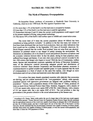 MATRIX I11 - VOLUME TWO
The Myth of Planetary Overpopulation
Dr.Jacqueline Kasun, professor of economics at Humboldt State University in
California, observes in her 1988book The WarAgainst Population that:
(1) No more than 1-3% of the Earth's ice-free land area is occupied by humans.
(2) Less than 11% of the Earth's ice-free land area is used for agriculture.
(3) Somewhere between 8 and 22 times the current world population could support itself
at the present standard of living, using present technology.
(4) This leaves 50% of the Earth's land surface open to wildlife and conservation areas.
The lower limit of 8 times the current population (about 44 billion) has been
considered as being perfectly workable.' In addition to the fact that many new strains of
food have been developed that can boost food production, there are other indications that
food would not be a problem. In the September 1976 issue of Scientific American, Dr.
David Hopper asserted that the worlds "food problem" does not arise from any physical
limitation on potential output or any danger of unduly stressing the environment. 27ze
limitations on abundanceare to befound in social andpolitical structures of nations and
the economic relations between them. In fact the planet, during its least populous years,
sufferedfrom hunger and famine.It was only when statepolitical controlsreceeded in the
late 19th century that hunger also began to receed. With the rise of Communism, welfare
states, fascism and international corporate capitalism (all forms of Darwinist Socialism),
many of the destructive controls preventing adequate growth and distribution of
resources returned. Since absolute cooperation and free-market planetary economic is
counterproductiveto global socialist and capitalist goals, it is quite apparent that the myth
of overpopulation is a form of attack on this same free market, even though no more
lawlessnessand evil use of men and materials exists than under Socialism.
It is curious that many densely populated countries with relatively free economies
are thriving, and are seldom mentioned in the "over-population"debate, while sparsely
populated nations with oppressive governments are 'plagued with problems relating to
population." Taiwan, with a population density of five times that of China, produces 20
times as much Gross National Product than China. Similarly, Singapore, with a density of
11,910 per square mile, enjoys a per capita GNP of $8,782, while Ethiopia, with a density
of 101 per square mile, has a per capita GNP of $121. The real problem is that big
government is the greatest obstacle to the social advancementof the human race.
' According to Dr. Kasun, 'better yields andlor the use of a larger share of the land area would support
over 40 billion persons."Former Haward Centerfor Population Studies Director Roger Revelle estimated
that the agricultural resources of the world were capable of providing an adequate diet (2,500 kilocalories
per day) for 40 billionpeople, and that it would require the use of less than 25% of the Earth's ice-free
land area. Revelle estimated that the lessdeveloped continentswere capable of feeding 18billion people,
and that Africa alone was capable of feeding 10billion people, or twicethe currentworld population, and
more than 12timesthe 1990population of Africa.
 