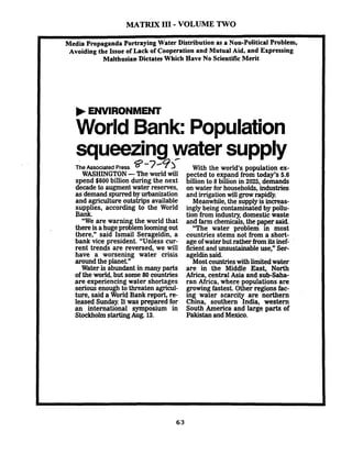 MATRIX I11- VOLUME TWO
Media PropagandaPortrayingWater Distribution as a Non-Political Problem,- -Avoiding the Issue of Lackof Cooperationand Mutual Aid, and Expressing
Malthusian Dictates Which Have No ScientificMerit
World Bank:Population
squ-eezingwater supply
The Associated Press 8-74>'
WASHINGTON-The world will
spend $600 billion during the next
decade to augment water reserves,
as demand spurred by urbanization
and agriculture outstrips available
supplies, according to the World
Bank.
"We are warning the world that
there isahugeproblem loomingout
there," said Ismail Serageldin, a
bank vice president. "Unless cur-
rent trends are reversed, we will
have a worsening water crisis
around the planet"
Water is abundant in many parts
of the world, but some 80 countries
are experiencing water shortages
serious enough to threaten agricul-
ture, said a World Bank report, re-
leased Sunday.It was prepared for
an international symposium in
StockholmstartingAug. 13.
With the world's population ex-
pected to expand from today's 5.6
billion to 8 billion in 2025, demands
on water for households, industries
and irrigationwill growrapidly
Meanwhile, the supplyis increas-
ingly being contaminated by pollu-
tion from industry, domestic waste
and farm chemicals,the paper said.
"The water problem in most
countries stems not from a short-
age of water but rather fromitsinef-
ficient and unsustainable use," Ser-
ageldinsaid.
Mostcountrieswith limitedwater
are in the Middle East, North
Africa, central Asia and sub-saha-
ran Africa, where populations are
growing fastest. Other regions fac-
ing water scarcity are northern
China, southern India, western
South America and large parts of
Pakistan and Mexico.
 