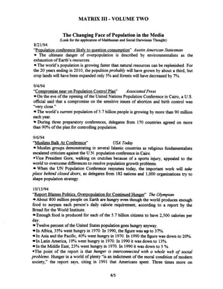 MATRIX I11 -VOLUME TWO
The Changing Face of Population in the Media
(Lookfor the applicationof Malthusian and SocialDarwinian Thought)
8121/94
"Population conferencelikelv to question consumpm' Austin American Statesman
The ultimate danger of overpopulation is described by environmentalists as the
exhaustion of Earth's resources.
The world's population is growing faster than natural resources can be replenished. For
the 20 years ending in 2010, the popultionprobably will have grown by about a third, but
crop lands will have been expanded only 5% and forestswill have decreased by 7%.
9/4/94
"Compromise near on Po~ulationControl Plan" AssociatedPress
On the eve of the opening of the United Nations Population Conference in Cairo, a U.S.
official said that a compromise on the sensitive issues of abortion and birth control was
"very close."
The world's current population of 5.7 billion people is growing by more than 90 million
each year.
During three preparatory conferences, delegates from 170 countries agreed on more
than 90% of the plan for controlling population.
9/6/94
"Muslims Balk At Conference" USA Talqv
Muslim groups demonstrating in several Islamic countries as religious hndamentalists
escalated criticismagainst the U.N. population conferencein Cairo.
*Vice President Gore, walking on crutches because of a sports injury, appealed to the
world to overcome differencesto resolve population growth problems.
When the UN Population Conference resyumes today, the important work will take
place behind closed doors, as delegates from 182 nations and 1,000 organizations try to
shape population strategy.
"Report Blames Politics. Overpo~ulationfor Continued Hunger" The Olympian
About 800 million people on Earth are hungry even though the ~orld~~roducesenough
food to surpass each person's daily calorie requirement, according to a report by the
Bread for the World Institute.
Enough food is produced for each of the 5.7 billion citizens to have 2,500 calories per
day.
Twelve percent of the United Statespopulation goes hungry anyway.
In Afiica, 35% went hungry in 1970.In 1990,the figure was up to 37%.
In Asia and the Pacific,40% went hungry in 1970.In 1990the figurewas down to 20%.
In Latin America, 19%went hungry in 1970.In 1990it was down to 13%.
In the Middle East, 23% went hungry in 1970.In 1990it was down to 5 %.
*The point of the report is that hunger is interconnected with a whole web of social
problems. Hunger in a world of plenty "is an indictment of the moral condition of modem
society," the report says, citing in 1991 that Americans spent: Three times more on
 