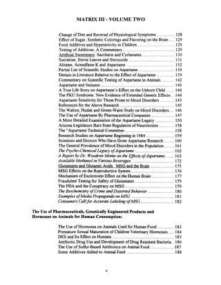 MATRIX I11 .VOLUME TWO
................Change of Diet and Reversal of Physiological Symptoms 128
.....Effect of Sugar. Synthetic Colorings and Flavoring on the Brain 129
.................................Food Additives and Hyperactivity in Children 129
..............................................Testing of Additives: A Commentary 129
.............................Artificial Sweeteners: Saccharin and Cyclamates 130
........................................Sucralose. SteviaLeaves and Steviocide 131
..........................................Alitame. Acesulfame K and Aspartame 132
................................Partial List of Scientific Studies on Aspartame 139
................Denials in Literature Relativeto the Effect of Aspartame 139
...........Commentary on ScientificTesting of Aspartame in Animals 142
.................................................................Aspartame and Seizures 143
.......A True Life Story on Aspartame's Effect on the Unborn Child 144
...The PKU Syndrome:New Evidence of Extended Genetic Effects 144
.............Aspartame Sensitivityfor Those Prone to Mood Disorders 145
References for the Above Research ................................................ 145
....The Walton, Hudak and Green-Waite Study on Mood Disorders 146
.....................The Use of Aspartame By Pharmaceutical Companies 147
A More Detailed Examination of the Aspartame Legacy ................. 150
Arizona LegislatureBars State Regulation of Neurotoxins ..............158
The "Aspartame Technical Committee ............................................ 158
Research Studies on AspartameBeginning in 1984 ......................... 159
Scientistsand Doctors Who Have Done Aspartame Research ......... 160
The General ~rev'alenceof Mood Disordersin the Population ......... 161
ThePsycho-Chemical Legacy of Aspartame ................................... 162
A Report by Dr. WooLirowMonte on the Effects of Aspartame ....... 163
Available Methanol in VariousBeverages ..................................... 172
Glutamates and Glutamic Acids: MSG and the Brain ..................... 175
MSG Effects on the Reproductive System ...................................... 176
Mechanism of ExcitotoxinEffect on the Human Brain .................... 177
Fraudulent Testing for Safety of Glutarnates................................... 179
The FDA and the Conspiracy on MSG ......................................... 179
The Biochemistry of Crime and Distorted Behavior ....................... 180
Examples of Media Propaganda onMSG ...................................... 181
Consumers Callfor Accurate Labeling ofMSG ............................. 182
The Use of Pharmaceuticals. GeneticallyEngineered Products and
Hormones on Animals for Human Consumption:
...............The Use of Hormones on Animals Used for Human Food 183
.....Premature SexualMaturation of Chi1dren:VeterinaryHormones 184
DES and Its Effect on Humans ....................................................... 185
Antibiotic Drug Use and Development of Drug Resistant Bacteria ..186
.....................The Use of Sulhr-Based Antibiotics on Animal Food 187
...........................................SomeAdditives Added to Animal Feed 188
 