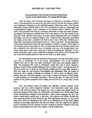 MATRIX I11 - VOLUME TWO
The Inculcation of the Prussian (German)Educational
System in the United States: Preventing Full Thought
After the defeat of the Prussians (Germans) by Napoleon at the battle of Jena in
1806, it was decided that the reason why the battle was lost was that the Prussian soldiers
were thinking for themselves on the battlefield instead of following orders. The Prussian
philosopher Johann Gottlieb Fichte (1762-1814), described by many as a philosopher and
a transcendental idealist, wrote "Addresses to the German Nation7' between 1807 and
1808, which promoted the state as a necessary instrument of social and moral progress.
He taught at the University of Berlin fiom 1810to his death in 1814. His concept of the
state and of the ultimate moral nature of society directly influenced both Von Schelling
and Hegel, who took an similarly idealistic view. Using the basic philosophy prescribing
the "duties of the state", combined with John Locke's view (1690) that "children are a
blank slate" and lessonsfiom Rousseau on how to "write on the slate", Prussia established
a three-tiered educational system that was considered "scientific" in nature. Work began in
1807and the system was in place by 1819. An important part of the Prussian system was
that it defined for the child what was to be learned, what was to be thought about, how
long to think about it and when a child was to think of something else. Basically, it was a
system of thought control, and it established a penchant in the psyche of the German elite
that would later manifest itself into what we now refer to as mind control.
The educationalsystemwas divided into three groups. The elite of Prussian society
were seen as comprising .5% of the society. Approximately 5.5% of the remaining
children were sent to what was called realschulen, where they were partially taught to
think. The remaining 94% went to volkschlen, where they were to learn "harmony,
obdience, freedom fiom stressfbl thinking and how to follow orders." An important part of
this new system was to break the link between reading and the young child, because a
child who reads too well becomes knowledgable and independent fiom the system of
instruction and is capable of finding out anything. In order to have an efficient policy-
making class and a sub-class beneath it, you've got to remove the power of most people
to make anything out of available information. This was the plan. To keep most of the
children in the general population fiom reading for the first six or seven years of their
lives.
Now, the Prussian system of reading was originally a system whereby whole
sentences (and thus whole integrated concepts) were memorized, rather than whole
words. In this three-tier system, they figured out a way to achieve the desired results. In
the lowest category of the system, the volkschelen, the method was to divide whole ideas
(which simultaneouslyintegratewhole disciplines -math, science, language, art, etc.) into
subjects which hardly existed prior to that time. The subjects were &her divided into
units requiring periods of time during the day. With appropriate variation, no one would
really know what was happening in the world. It was inherently one of the most brilliant
methods of knowledge suppression that had ever existed. They also replaced the alphabet
system of teaching with the teaching of sounds. Hooked on phonics? Children could read
without understandingwhat they were reading, or all the implications.
 