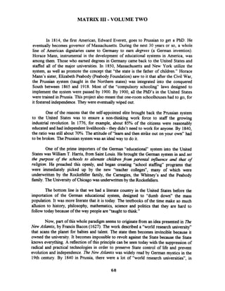 MATRIX I11 - VOLUME TWO
In 1814, the first American, Edward Everett, goes to Prussian to get a PhD. He
eventually becomes governor of Massachusetts. During the next 30 years or so, a whole
line of American dignitaries came to Germany to earn degrees (a German invention).
Horace Mann, instrumental in the development of educational systems in America, was
among them. Those who earned degrees in Germany came back to the United States and
staffed all of the major universities. In 1850, Massachusetts and New York utilize the
system, as well as promote the concept that "the state is the father of children." Horace
Mann's sister, Elizabeth Peabody (Peabody Foundation) saw to it that after the Civil War,
the Prussian system (taught in the Northern states) was integrated into the conquered
South between 1865 and 1918. Most of the "compulsory schooling" laws designed to
implement the system were passed by 1900. By 1900, all the PhD's in the United States
were trained in Prussia. This project also meant that one-room schoolhouses had to go, for
it fostered independence.They were eventuallywiped out.
One of the reasons that the self-appointed elite brought back the Prussian system
to the United States was to ensure a non-thinking work force to staff the growing
industrial revolution. In 1776, for example, about 85% of the citizens were reasonably
educated and had independent livelihoods-they didn't need to work for anyone. By 1840,
the ratio was still about 70%. The attitude of "learn and then strike out on your own" had
to be broken. The Prussian system was an ideal way to do it.
One of the prime importers of the German "educational" system into the United
States was William T. Harris, from Saint Louis. He brought the German system in and set
the purpose of the schools to alienate childrenfrom parental influence and that of
religion. He preached this openly, and began creating "school staffing" programs that
were immediately picked up by the new "teacher colleges", many of which were
underwritten by the Rockefeller family, the Carnegies, the Whitney's and the Peabody
family. The University of Chicagowas underwritten by the Rockefellers.
The bottom line is that we had a literate country in the United States before the
importation of the German educational system, designed to "dumb down" the mass
population. It was more literate that it is today. The textbooks of the time make so much
allusion to history, philosophy, mathematics, science and politics that they are hard to
follow today because of the way people are "taught to think."
Now, part of this whole paradigm seemsto originate from an idea presented in B e
New Atlantis, by Francis Bacon (1627). The work described a "world research university"
that scans the planet for babies and talent. The state then becomes invincible because it
owned the university. It becomes impossible to revolt against the State because the State
knows everything. A reflection of this principle can be seen today with the suppression of
radical and practical technologies in order to preserve State control of life and prevent
evolution and independence. The New Atlantis was widely read by German mystics in the
19th century. By 1840 in Prussia, there were a lot of "world research universities", in
 