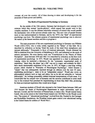 MATRIX I11 -VOLUME TWO
concept, all over the country. All of them drawing in talent and developiong it for the
purposes of Statepower and stability.
The Birth of Experimental Psychology in Germany
By the middle of the 19th century, Germany had developed a new concept in the
sciences which they termed "psycho-physics", which argued that people were in fact
complex machines. It was the ultimate materialist extension of science that would parallel
the mechanistic view of the universe already under way. This new view of people became
more or less institutionalized in Germany, and by the 1870's the "field of experimental
psychology was born. The ultimate purpose of experimental psychology was to discover
the nature of the human machine and how toprogram it.
The main proponent of this new experimental psychology in Germanywas Wilhelm
Wundt (1832-1920), who is today widely regarded as the "father" of that field. He is
described by orthodoxy as having "freed the study of the mind from metaphysics and
rational philosophy." Presumably in favor of irrational philosophy. Wundt obtained his
PhD in medicine from the University of Heidelburg in 1856, and embarked on the study of
sensory perception. His most famous work was "Contributions to the Theory of Sense
Perception" ,done between 1858and 1862.It is described by orthodoxy as the first work
of experimental psychology. In 1875, Wundt was appointed to a chair in philosophy at
Leipzig, where he instituted a laboratory for the "systematic, experimental study of
experience." Back then, the phase "get a life" was not in vogue, and evidently he didn't
have much interpretable experience of his own. In 1873, he began a year-long writing
project which resulted in "Principles of Physiological Psychology", which became a
"classic" that was subsequently reprinted through six editions over the next 40 years,
establishing psychology's claim to be an "independent science". Wundt also wrote on
philosophical subjects such as logic and ethics, but as he did not subscribe to "rational
philiosophy", his writings presumably yielded irrational interpretations of both areas. It is
conceivable that his warped view of humanity and the universe contributed in some small
way to the eventual Nazi penchant for experimenting on those they didn't like, producing
for them an irrational experiencethey would never forget.
American students of Wundt who returned to the United States between 1880 and
1910 became the heads of Psychological Departments at major universities, such as
Harvard, Cornell, and the University of Pennsylvania, to name a few. Wundt trained James
Cattell, who on his return to the United Statestrained over 300 PhD's in the Wundt world
view. The system of "educational psychology" evolved from this. Funded by the Carnegie
and Rockefeller foundations, the Wundtian system gains control over educational testing
in the United States for soldiers of World War I.
 