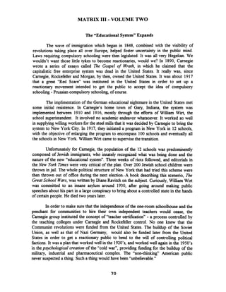 MATRIX I11 - VOLUME TWO
The "Educational System" Expands
The wave of immigration which began in 1848, combined with the visibility of
revolutions taking place all over Europe, helped foster uncertainty in the public mind.
Laws requiring compulsory schooling were then legislated. It was all very Hegelian. We
wouldn't want those little tykes to become reactionaries, would we? In 1890, Carnegie
wrote a series of essays called The Gospel of Wrath, in which he claimed that the
capitalistic free enterprise system was dead in the United States. It really was, since
Carnegie, Rockefeller and Morgan, by then, owned the United States. It was about 1917
that a great "Red Scare" was instituted in the United States in order to set up a
reactionary movement intended to get the public to accept the idea of compulsory
schooling -Prussian compulsory schooling, of course.
The implimentation of the German educational nightmare in the United States met
some initial resistence. In Carnegie's home town of Gary, Indiana, the system was
implemented between 1910 and 1916, mostly through the efforts of William Wirt, the
school superintendent. It involved no academic endeavor whatsoever. It worked so well
in supplying willing workers for the steel mills that it was decided by Carnegie to bring the
system to New York City. In 1917, they initiated a program in New York in 12 schools,
with the objective of enlarging the program to encompass 100 schools and eventually all
the schools in New York. William Wirt came to supervise the transition.
Unfortunately for Carnegie, the population of the 12 schools was predominently
composed of Jewish immigrants, who innately recognized what was being done and the
nature of the new "educational system". Three weeks of riots followed, and editorials in
the New York Times were very critical of the plan. Over 200 Jewish school children were
thrown in jail. The whole political structure of New York that had tried this scheme were
then thrown out of office during the next election.-A book describing this scenerio, The
Great School Wars, was written by Diane Ravitch on the subject. Curiously, William Wirt
was committed to an insane asylum around 1930, after going around making public
speechesabout his part in a large conspiracy to bring about a controlled state in the hands
of certain people. He died two years later.
In order to make sure that the independence of the one-room schoolhouse and the
penchant for communities to hire their own independent teachers would cease, the
Carnegie group instituted the concept of "teacher certification" - a process controlled by
the teaching colleges under ~arnegieand Rockefeller control. No one knew that the
Communist revolutions were fbnded from the United States. The buildup of the Soviet
Union, as well as that of Nazi Germany, would also be fbnded later from the United
States in order to get a reactionary public to bend to the will of controlling political
factions.It was a plan that worked well in the 1920's, and worked well again in the 1950's
in the p,sychological creation of the "cold war", providing fbndiig for the buildup of the
military, industrial and pharmaceutical complex. The "non-thinking" American public
never suspected a thing. Such a thing would have been "unbelievable."
 