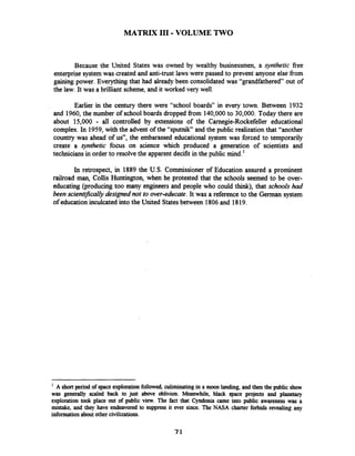 MATRIX I11 -VOLUME TWO
Because the United States was owned by wealthy businessmen, a synthetic fiee
enterprise system was created and anti-trust laws were passed to prevent anyone else fiom
gaining power. Everythingthat had already been consolidated was "grandfathered out of
the law. It was a brilliant scheme, and it worked very well.
Earlier in the century there were "school boards" in every town. Between 1932
and 1960,the number of school boards dropped from 140,000to 30,000. Today there are
about 15,000 - all controlled by extensions of the Carnegie-Rockefeller educational
complex. In 1959,with the advent of the "sputnik" and the public realization that "another
country was ahead of us", the embarassed educational system was forced to temporarily
create a ~yntheticfocus on science which produced a generation of scientists and
technicians in order to resolve the apparent decifit in the public mind.'
In retrospect, in 1889 the U.S. Commissioner of Education assured a prominent
railroad man, Collis Huntington, when he protested that the schools seemed to be over-
educating (producing too many engineers and people who could think), that schools had
been scientykally designed not to over-educate.It was a reference to the German system
of educationinculcated into the United Statesbetween 1806and 1819.
A shortperiod of space explorationfollowed, culiminatingin a moon landing, and thenthe public show
was generally scaled back to just above oblivion. Meanwhile, black space projects and planetary
exploration took place out of public view. The fact that Cyndonia came into public awareness was a
mistake, and they have endeavored to suppress it ever since. The NASA charter forbids revealing any
informationaboutother civilizations.
 