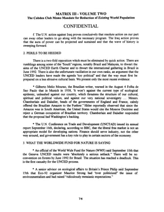 MATRIX I11 - VOLUME TWO
The Cobden Club Memo Mandate for Reduction of Existing World Population
CONFIDENTIAL
f The U.N. action against Iraq proves conclusivelythat resolute action on our part
can sway other leaders to go along with the necessary program. The Iraq action proves
that the aura of power can be projected and sustained and that the wave of history is
sweeping forward.
2. PERILS TO BE HEEDED
There is a two-fold oppositionwhich must be eliminated by quick action. There are
rumblings among some of the 'South" regions, notably Brazil and Malaysia, to thwart the
aims of the UNCED Earth Charter and to thwart the international gathering in Brazil in
June 1992.There is also the unfortunate vacillation in our own ranks, an argument that the
UNCED leaders have made the agenda 'too political" and that the way must first be
prepared on a less abrasivecultural basis. We present only the most recent evidence:
* Gilberto Melio Mourao, the Brazilian writer, warned in the August 4 Folha de
Sao Paulo that in Munich in 1938, 'It won't against the current type of ecological
epidemic, unleashed against our country, which threatens the structure of our cultural,
spiritual and political values, and against our very national sovereignty .... Messrs.
Chamberlain and Daladier, heads of the governments of England and France, calmly
offered the Brazilian Amazon to the Fuehrer." Hitler reportedly observed that since the
Amazon was in South American, the United States would cite the Monroe Doctrine and
reject a German occupation of Brazilian territory. Chamberlain and Daladier responded
that the proposal had Washington's backing.
* The U.N. Conference on Trade and Development (UNCTAD) issued its annual
report September 16th, declaring, accordingto BBC, that the liberal free market is not an
appropriate model for developing nations. Finance should serve industry, not the other
way around, and government has a key role to play in certain sectors of the economy.
3. WHAT THE WORLDWIDE FUND FOR NATURE IS SAYING
* An official of the World Wide Fund for Nature (WWF) said September 10ththat
the Geneva UNCED results were 'hbsolutely a serious setback." There will be no
convention on forests by June 1992for Brazil. The situation has reached a deadlock. This
is the first casualty for the UNCED process.
* A senior advisor on ecological affairs to Britain's Prince Philip said September
15th that Eco-92 organizer Maurice Strong had 'bver politicized the issue of
environmentalism and had raised "ridiculously messianic expectations."
 