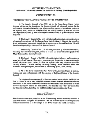 MATRIX 111-VOLUME TWO
The Cobden Club Memo Mandate for Reduction of Existing World Population
CONFIDENTIAL
THEREFORE THE FOLLOWINGPOLICY MUST BE IMPLEMENTED:
A. The Security Council of the U.N. led by the Anglo-Saxon Major Nation
Powers, will decree that henceforth, the Security Council will inform all nations that its
sufiance on population has ended, that all nations have quotasfor population reduction
on a yearly basis, which will be enforced by the Security Council by selective or total
embargoof credit, items of trade includingfood and medicine, or by militaryforce, when
required.
B. The Security Council of the U.N. will infonn all nations that outmoded notions
of national sovereignty will be discarded and that the Security Council has complete
legal, military and econonomicjurisdiction in any region in the world and that this will
be enforced by the Major Nations of the SecurityCouncil.
C. The Security Council of the U.N. will takepossession of all natural resources,
including the watershedsand greatforests, to be used and preserved for the good of the
Major Nations of the Security Council.
D. The Security Council of the U.N. will explain that not all racesandpeoples ara
equal, nor should they be. Those racesproven superior by superior achievements ought
to rule the lesser races, caring for them on sufiance that they cooperate with the
Security Council. Decision makmg, including banking, trade, cunency rates and
economicdevelopmentplans, will be made instewardship by theMajor Nations.
E. All of the above constitute the New World Order, in which Order, all nations,
regions, and races will cooperate with the decisions of the Major Nations of the Security
Council.
The purpose of this document is to demonstratethat action delayed could well be
fatal. Ail could be lost if mere opposition by minor races is tolerated and the unfortunate
vacillations of our closest comrades is cause for our hesitations. Open declaration of intent
followed by decisive force is the final solution. This must be done before any shock hits
our financial markets, tarnishmg our credibility and perhaps diminishingour force.
- - - -
END OF DOCUMENT
The above document was passed out at the ECO meeting, and we eventually received a
copy after almost two years had transpired. We feel that the above document provides
sufficient information as to the design of the NWO relative to world population.
 