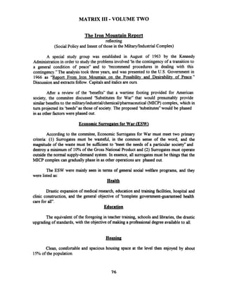 MATRIX I11 -VOLUME TWO
The Iron Mountain Re~ort
reflecting
(SocialPolicy and Intent of those in the Miltary/IndustrialComplex)
A special study group was established in August of 1963 by the Kennedy
Administration in order to studythe problems involved 'In the contingencyof a transitionto
a general condition of peace" and to 'fecommend procedures in dealing with this
contingency."The analysistook three years, and was presented to the U.S. Government in
1966 as "Re~ortFrom Iron Mountain on the Possibility and Desirability of Peace."
Discussion and extractsfollow. Capitalsand italics are ours.
After a review of the 'benefits" that a wartime footing provided for American
society, the cornmitee discussed 'Substitutes for War" that would presumably provide
similarbenefits to the military/industrial/chemical/pharmaceutical(MICP) complex, which in
turn projected its 'heeds" as those of society. The proposed 'kubstitutes" would be phased
in as other factorswere phased out.
Economic Surro~atesfor War (ESW)
According to the commitee, Economic Surrogates for War must meet two primary
criteria: (1) Surrogates.must be wasteful, in the common sense of the word, and the
magnitude of the waste must be sufficient to 'heet the needs of a particular society"and
destroy a minimum of 10%of the GrossNational Product and (2) Surrogatesmust operate
outside the normal supply-demand system. In essence, all surrogatesmust be things that the
MlCP complex can gradually phase in as other operations are phased out.
The ESW were mainly seen in terms of general social welfare programs, and they
were listed as:
Health
Drastic expansion of medical research, education and training facilities, hospital and
clinic construction, and the general objective of Complete government-guaranteed health
care for all".
Education
The equivalent of the foregoing in teacher training, schools and libraries, the drastic
upgrading of standards,with the objectiveof making a professional degree availableto all.
Housing
Clean, comfortable and spacious housing space at the level then enjoyed by about
15%of the population.
 