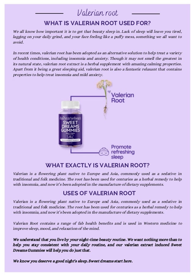 WHAT IS VALERIAN ROOT USED FOR?
Valerian root
We all know how important it is to get that beauty sleep in. Lack of sleep will leave you tired,
lagging on your daily grind, and your face feeling like a puffy mess, something we all want to
avoid.
In recent times, valerian root has been adopted as an alternative solution to help treat a variety
of health conditions, including insomnia and anxiety. Though it may not smell the greatest in
its natural state, valerian root extract is a herbal supplement with amazing calming properties.
Apart from it being a great sleeping aid, valerian root is also a fantastic relaxant that contains
properties to help treat insomnia and mild anxiety.
Valerian is a flowering plant native to Europe and Asia, commonly used as a sedative in
traditional and folk medicine. The root has been used for centuries as a herbal remedy to help
with insomnia, and now it’s been adopted in the manufacture of dietary supplements.
WHAT EXACTLY IS VALERIAN ROOT?
USES OF VALERIAN ROOT
Valerian is a flowering plant native to Europe and Asia, commonly used as a sedative in
traditional and folk medicine. The root has been used for centuries as a herbal remedy to help
with insomnia, and now it’s been adopted in the manufacture of dietary supplements.
Valerian Root contains a range of fab health benefits and is used in Western medicine to
improve sleep, mood, and relaxation of the mind.
We understand that you live by your night-time beauty routine. We want nothing more than to
help you stay consistent with your daily routine, and our valerian extract induced Sweet
Dreams Gummies will help you do just that.
We know you deserve a good night's sleep. Sweet dreams start here.
 
