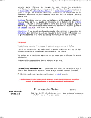 Valeriana                                                                         http://www.botanical-online.com/medicinalsvalerianacastella.htm



                     cualquier zona inflamada del cuerpo. En uso interno, las propiedades
                     antiinflamatorias y sedantes son validas para el tratamiento de enfermedades como
                     la diverticulitis, la enfermedad de Chrohn o la intolerancia al gluten en las que
                     ayuda a relajar los musculos intestinales favoreciendo la disminución de los
                     espasmos ( Infusión de una cucharadita de hierba seca por taza de agua. Un par de
                     tazas al día)

                     Cardíacas: Además de tener un efecto tranquilizante, también ayuda a estabilizar el
                     ritmo cardíaco, por lo que puede ser interesante en el tratamiento de arritmias
                     cardíacas. ( Infusión de una cucharadita de hierba seca por taza de agua. Un par de
                     tazas al día) ( Infusión mixta de media cucharadita de la mezcla a partes iguales de
                     tila, melisa y valeriana. Tomar dos tazas al día)

                     Alcoholismo: El uso de esta planta puede resultar interesante en el tratamiento del
                     alcoholismo para disminuir la ansiedad y ayudar a dormir mejor. (Infusión de unos
                     15 gramos de la raíz de la planta que se deja reposar durante toda la noche.)




                     Toxicidad

                     No administrar durante el embarazo, la lactancia o con menores de 3 años.

                     Aditivo por acumulación. No administrar de forma continuada más de 10 días,
                     dejando un periodo de reposo entre aplicaciones de 15 a 20 días.

                     No aplicar en tratamientos externos en personas con problemas de alergia
                     respiratoria.

                     No administrar aceite esencial a niños menores de 10 años.




                     Recolección y conservación: La primavera o el otoño son las mejores épocas
                     para recoger las raíces de la planta. Limpiar y dejar secar en un lugar ventilado.

                       Más información sobre plantas medicinales en el listado superior


                       El material que aquí se trabaja tiene un carácter informativo. En caso de duda consúltese con el facultativo.
                                " Botanical" no se hace responsable de los perjuicios ocasionados por la automedicación.




                                                 El mundo de las Plantas                                           Diseño:
            www.botanical-
                                           Copyright ©1999-2011 Botanical-online www.dibujosparapintar.com
             online.com
                                              SL.Todos los derechos reservados.




3 de 3                                                                                                                          16/10/2011 07:49 p.m.
 