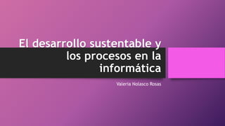 El desarrollo sustentable y
los procesos en la
informática
Valeria Nolasco Rosas
 