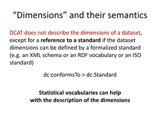 “Dimensions” and their semantics
DCAT does not describe the dimensions of a dataset,
except for a reference to a standard ...