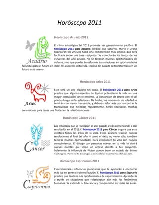 Horóscopo 2011
                           Horóscopo Acuario 2011

                           El clima astrológico del 2011 promete ser generalmente pacífico. El
                           horóscopo 2011 para Acuario predice que Saturno, Marte y Urano
                           suavizarán los vínculos hacia una comprensión más amplia, que será
                           facilitada sobre una base recíproca. Se cosecharán los frutos de los
                           esfuerzos del año pasado. No se tendrán muchas oportunidades de
                           aislarse, sino que puedes transformar tus relaciones en oportunidades
fecundas para el futuro en todos los aspectos de tu vida. El peso del pasado se transformará en un
futuro más sereno.



                                                 Horóscopo Aries 2011

                          Este será un año inquieto sin duda. El horóscopo 2011 para Aries
                          predice que algunos aspectos de Júpiter potenciarán la vida en una
                          mayor interacción con el entorno. La conjunción de Urano con el sol
                          pondrá fuego en las relaciones. De hecho, los momentos de soledad se
                          tendrán con menor frecuencia, y deberás esforzarte por encontrar la
                          tranquilidad que necesitas regularmente. Serán necesarias muchas
concesiones para tener una fluidez en la relación amorosa.

                                  Horóscopo Cáncer 2011

                           Los esfuerzos que se realizaron el año pasado están comenzando a dar
                           resultados en el 2011. El horóscopo 2011 para Cáncer augura que esto
                           afectará todas las áreas de la vida. Estos avances traerán nuevas
                           resoluciones al final del año, y como el éxito no viene solo, también
                           tendrás muchas oportunidades para enriquecer tu vida con nuevos
                           conocimientos. El diálogo con personas nuevas en tu vida te abrirá
                           nuevas puertas que serán un acceso directo a tus proyectos.
                           Solamente la influencia de Plutón puede traer un estado de ánimo
                           nostálgico. Pero no te detengas a considerar cuestiones del pasado.

                                Horóscopo Capricornio 2011

                           Experimentarás influencias planetarias que te ayudarán a encontrar
                           más luz en general y diversificación. El horóscopo 2011 para Sagitario
                           predice que tendrás más oportunidades de esparcimiento. Aprenderás
                           a través de situaciones que relativizarán aún más los fenómenos
                           humanos. Se extiende tu tolerancia y comprensión en todas las áreas.
 