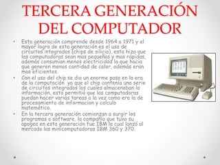 TERCERA GENERACIÓN
DEL COMPUTADOR
• Esta generación comprende desde 1964 a 1971 y el
mayor logro de esta generación es el uso de
circuitos integrados (chips de silicio), esto hizo que
las computadoras sean mas pequeñas y mas rápidas,
además consumían menos electricidad lo que hacia
que generen menos cantidad de calor, además eran
mas eficientes.
• Con el uso del chip se dio un enorme paso en la era
de la computación ya que el chip contenía una serie
de circuitos integrados los cuales almacenaban la
información, esto permitió que las computadoras
puedan hacer varias tareas a la vez como era la de
procesamiento de informacion y calculo
matemático.
• En la tercera generación comienzan a surgir los
programas o software, la compañía que tuvo su
apogeo en esta generación fue IBM la cual lanzó al
mercado las minicomputadoras IBM 360 y 370.
 