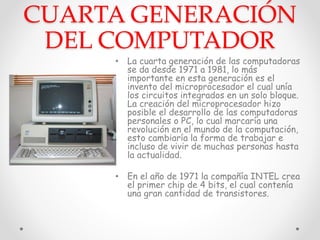 CUARTA GENERACIÓN
DEL COMPUTADOR
• La cuarta generación de las computadoras
se da desde 1971 a 1981, lo más
importante en esta generación es el
invento del microprocesador el cual unía
los circuitos integrados en un solo bloque.
La creación del microprocesador hizo
posible el desarrollo de las computadoras
personales o PC, lo cual marcaría una
revolución en el mundo de la computación,
esto cambiaría la forma de trabajar e
incluso de vivir de muchas personas hasta
la actualidad.
• En el año de 1971 la compañía INTEL crea
el primer chip de 4 bits, el cual contenía
una gran cantidad de transistores.
 