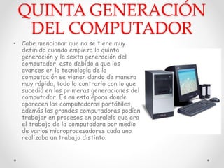 QUINTA GENERACIÓN
DEL COMPUTADOR
• Cabe mencionar que no se tiene muy
definido cuando empieza la quinta
generación y la sexta generación del
computador, esto debido a que los
avances en la tecnología de la
computación se vienen dando de manera
muy rápida, todo lo contrario con lo que
sucedió en las primeras generaciones del
computador. Es en esta época donde
aparecen las computadoras portátiles,
además las grandes computadoras podían
trabajar en procesos en paralelo que era
el trabajo de la computadora por medio
de varios microprocesadores cada uno
realizaba un trabajo distinto.
 