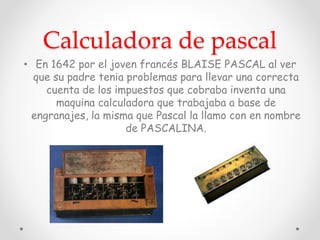 Calculadora de pascal
• En 1642 por el joven francés BLAISE PASCAL al ver
que su padre tenia problemas para llevar una correcta
cuenta de los impuestos que cobraba inventa una
maquina calculadora que trabajaba a base de
engranajes, la misma que Pascal la llamo con en nombre
de PASCALINA.
 