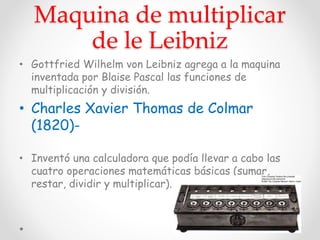 Maquina de multiplicar
de le Leibniz
• Gottfried Wilhelm von Leibniz agrega a la maquina
inventada por Blaise Pascal las funciones de
multiplicación y división.
• Charles Xavier Thomas de Colmar
(1820)-
• Inventó una calculadora que podía llevar a cabo las
cuatro operaciones matemáticas básicas (sumar,
restar, dividir y multiplicar).
 