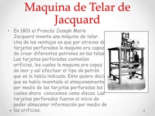 Maquina de Telar de
Jacquard
• En 1801 el Francés Joseph Marie
Jacquard inventa una máquina de telar.
Una de las ventajas es que por atreves de
tarjetas perforadas la maquina era capaz
de crear diferentes patrones en las telas.
Las tarjetas perforadas contenían
orificios, los cuales la maquina era capaz
de leer y así efectuar el tipo de patrón
que se le había indicado. Esto quiere decir
que se había inventado el almacenamiento
por medio de las tarjetas perforadas los
cuales ahora conocemos como discos. Las
tarjetas perforadas fueron el inicio de
poder almacenar información por medio de
los orificios.
 