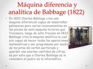 Máquina diferencia y
analítica de Babbage (1822)
• En 1822 Charles Babbage creo una
maquina diferencial capaz de desarrollar
polinomios pero varios inconvenientes en
las piezas de esta maquina hicieron que
fracasara, luego de este fracaso en 1833
Babbage crea la maquina analítica la cual
era capaz de hacer todas las operaciones
matemáticas y ser programada por medio
de tarjetas de cartón perforado y
guardar una enorme cantidad de cifras,
es por esto que a Charles Babbage se le
considera el padre de la informática.
 