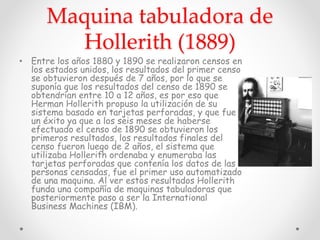 Maquina tabuladora de
Hollerith (1889)
• Entre los años 1880 y 1890 se realizaron censos en
los estados unidos, los resultados del primer censo
se obtuvieron después de 7 años, por lo que se
suponía que los resultados del censo de 1890 se
obtendrían entre 10 a 12 años, es por eso que
Herman Hollerith propuso la utilización de su
sistema basado en tarjetas perforadas, y que fue
un éxito ya que a los seis meses de haberse
efectuado el censo de 1890 se obtuvieron los
primeros resultados, los resultados finales del
censo fueron luego de 2 años, el sistema que
utilizaba Hollerith ordenaba y enumeraba las
tarjetas perforadas que contenía los datos de las
personas censadas, fue el primer uso automatizado
de una maquina. Al ver estos resultados Hollerith
funda una compañía de maquinas tabuladoras que
posteriormente paso a ser la International
Business Machines (IBM).
 