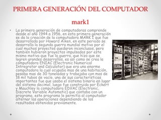 PRIMERA GENERACIÓN DEL COMPUTADOR
mark1
• La primera generación de computadoras comprende
desde el año 1944 a 1956, en esta primera generación
se da la creación de la computadora MARK I que fue
desarrollada por Howard Aiken, en este periodo se
desarrolla la segunda guerra mundial motivo por el
cual muchos proyectos quedaron inconclusos, pero
también hubieron proyectos impulsados por este
mismo motivo que fue la guerra, que hizo que se
logren grandes desarrollos, es así como se crea la
computadora ENIAC (Electronic Numerical
Intregrator and Calculator) que era una enorme
computadora la cual ocupaba mas de una habitación,
pesaba mas de 30 toneladas y trabajaba con mas de
18 mil tubos de vacío, una de sus características
importantes fue que usaba el sistema binario en lugar
del sistema decimal, luego fue construida por Eckert
y Mauchley la computadora EDVAC (Electronic,
Discrete Variable Automatic) que contaba con un
programa, este programa le permitía al computador
alternar las operaciones dependiendo de los
resultados obtenidos previamente.
 