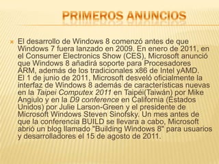    El desarrollo de Windows 8 comenzó antes de que
    Windows 7 fuera lanzado en 2009. En enero de 2011, en
    el Consumer Electronics Show (CES), Microsoft anunció
    que Windows 8 añadirá soporte para Procesadores
    ARM, además de los tradicionales x86 de Intel yAMD.
    El 1 de junio de 2011, Microsoft desveló oficialmente la
    interfaz de Windows 8 además de características nuevas
    en la Taipei Computex 2011 en Taipéi(Taiwán) por Mike
    Angiulo y en la D9 conference en California (Estados
    Unidos) por Julie Larson-Green y el presidente de
    Microsoft Windows Steven Sinofsky. Un mes antes de
    que la conferencia BUILD se llevara a cabo, Microsoft
    abrió un blog llamado "Building Windows 8" para usuarios
    y desarrolladores el 15 de agosto de 2011.
 