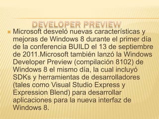   Microsoft desveló nuevas características y
    mejoras de Windows 8 durante el primer día
    de la conferencia BUILD el 13 de septiembre
    de 2011.Microsoft también lanzó la Windows
    Developer Preview (compilación 8102) de
    Windows 8 el mismo día, la cual incluyó
    SDKs y herramientas de desarrolladores
    (tales como Visual Studio Express y
    Expression Blend) para desarrollar
    aplicaciones para la nueva interfaz de
    Windows 8.
 