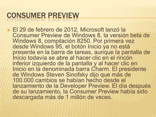 CONSUMER PREVIEW
   El 29 de febrero de 2012, Microsoft lanzó la
    Consumer Preview de Windows 8, la versión beta de
    Windows 8, compilación 8250. Por primera vez
    desde Windows 95, el botón Inicio ya no está
    presente en la barra de tareas, aunque la pantalla de
    Inicio todavía se abre al hacer clic en el rincón
    inferior izquierdo de la pantalla y al hacer clic en
    Inicio en la denominada barra Charm. El presidente
    de Windows Steven Sinofsky dijo que más de
    100.000 cambios se habían hecho desde el
    lanzamiento de la Developer Preview. El día después
    de su lanzamiento, la Consumer Preview había sido
    descargada más de 1 millón de veces.
 