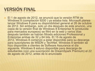 VERSIÓN FINAL
   El 1 de agosto de 2012, se anunció que la versión RTM de
    Windows 8 (compilación 9200 ) ya estaba lista. Microsoft planea
    lanzar Windows 8 para su disponibilidad general el 26 de octubre
    de 2012. Sin embargo, solo un día después de este anuncio, una
    copia de la versión final de Windows 8 Enterprise N (producida
    para mercados europeos) se filtró en la web y varios días
    después también se habían filtrado ediciones Professional y
    Enterprise ambas de 32 y 64 bits. El 15 de agosto de
    2012, Windows 8 comenzó a estar disponible para su descarga
    para suscriptores de MSDN y TechNet. Windows 8 también se
    hizo disponible a clientes de Software Assurance el día
    siguiente. Windows 8 estuvo disponible para descarga de
    estudiantes (con una suscripción de DreamSpark Premium) el 22
    de agosto de 2012, antes de lo anunciado
 