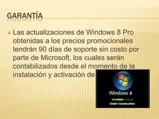GARANTÍA

   Las actualizaciones de Windows 8 Pro
    obtenidas a los precios promocionales
    tendrán 90 días de soporte sin costo por
    parte de Microsoft, los cuales serán
    contabilizados desde el momento de la
    instalación y activación de Windows 8.
 