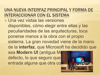 UNA NUEVA INTERFAZ PRINCIPAL Y FORMA DE
INTERACCIONAR CON EL SISTEMA
 Una vez vistas las versiones
  disponibles, cómo elegir entre ellas y las
  peculiaridades de las arquitecturas, toca
  ponerse manos a la obra con el propio
  sistema. La gran novedad viene de la mano
  de la interfaz, que Microsoft ha decidido que
  sea Modern UI (antigua Metro) por
  defecto, lo que seguro que provoca de
  entrada alguna que otra confusión.
 