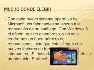 MUCHO DONDE ELEGIR

   Con cada nuevo sistema operativo de
    Microsoft, los fabricantes se lanzan a la
    renovación de su catálogo. Con Windows 8
    el efecto ha sido asombroso, y no solo
    tendremos un buen número de
    renovaciones, sino que éstas llegan con
    nuevos factores de forma más que
    intersantes. ¡Si hasta Microsoft ha sacado su
    propio tablet Surface!
 