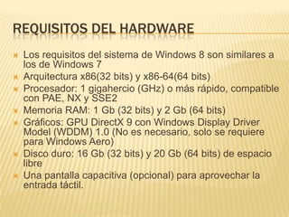 REQUISITOS DEL HARDWARE
   Los requisitos del sistema de Windows 8 son similares a
    los de Windows 7
   Arquitectura x86(32 bits) y x86-64(64 bits)
   Procesador: 1 gigahercio (GHz) o más rápido, compatible
    con PAE, NX y SSE2
   Memoria RAM: 1 Gb (32 bits) y 2 Gb (64 bits)
   Gráficos: GPU DirectX 9 con Windows Display Driver
    Model (WDDM) 1.0 (No es necesario, solo se requiere
    para Windows Aero)
   Disco duro: 16 Gb (32 bits) y 20 Gb (64 bits) de espacio
    libre
   Una pantalla capacitiva (opcional) para aprovechar la
    entrada táctil.
 